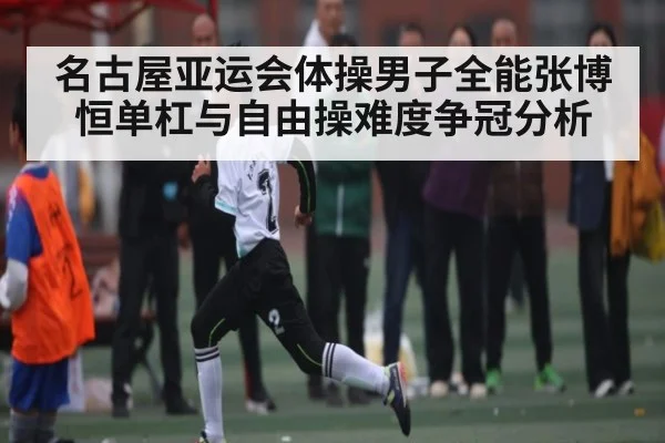 名古屋亚运会体操男子全能张博恒单杠与自由操难度争冠分析